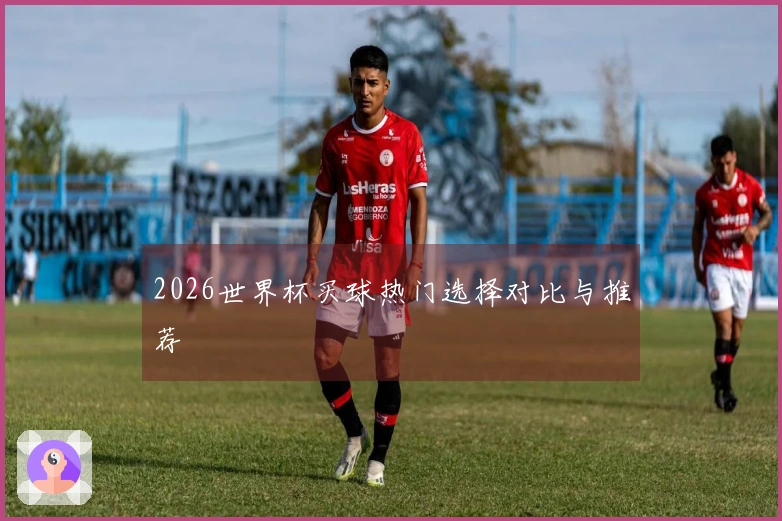 2026世界杯买球热门选择对比与推荐