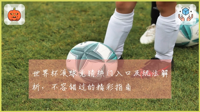 世界杯滚球竞猜热门入口及玩法解析，不容错过的精彩指南