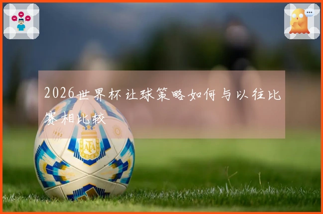 2026世界杯让球策略如何与以往比赛相比较